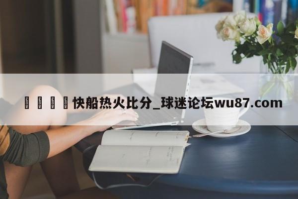 🍢快船热火比分_球迷论坛wu87.com