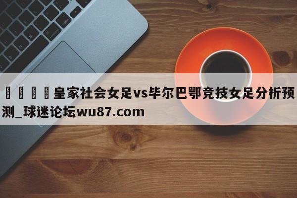 🍢皇家社会女足vs毕尔巴鄂竞技女足分析预测_球迷论坛wu87.com