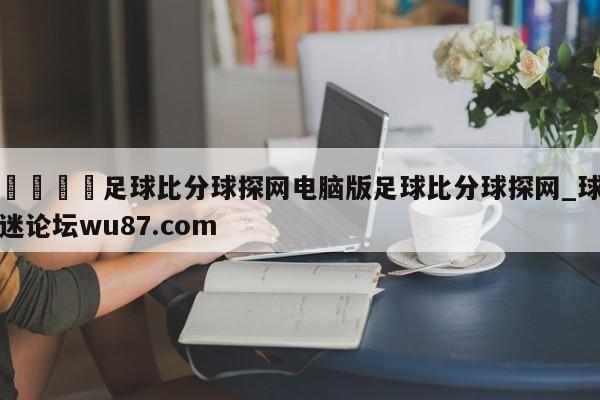 🍢足球比分球探网电脑版足球比分球探网_球迷论坛wu87.com