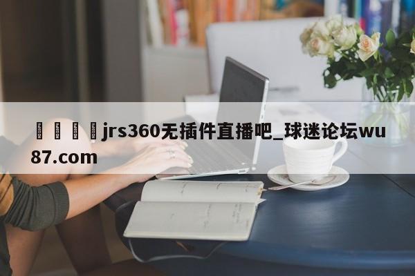 🍢jrs360无插件直播吧_球迷论坛wu87.com