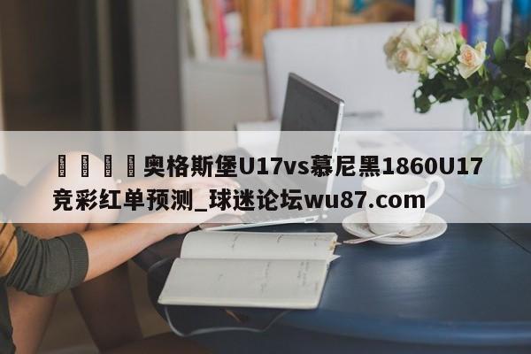 🍢奥格斯堡U17vs慕尼黑1860U17竞彩红单预测_球迷论坛wu87.com