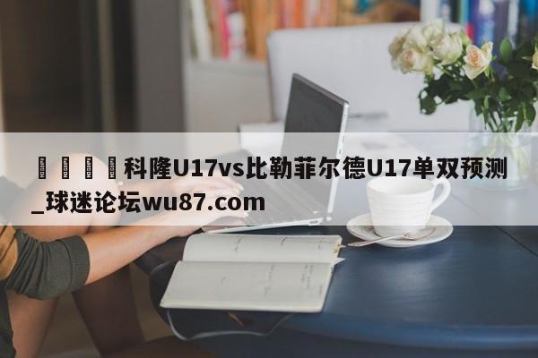🍢科隆U17vs比勒菲尔德U17单双预测_球迷论坛wu87.com