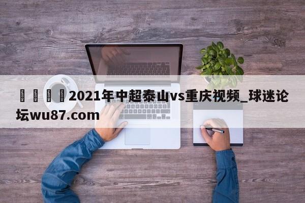 🍢2021年中超泰山vs重庆视频_球迷论坛wu87.com