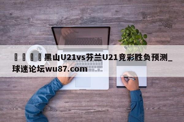🍢黑山U21vs芬兰U21竞彩胜负预测_球迷论坛wu87.com