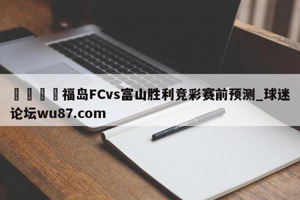 🍢福岛FCvs富山胜利竞彩赛前预测_球迷论坛wu87.com