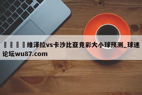🍢维泽拉vs卡沙比亚竞彩大小球预测_球迷论坛wu87.com