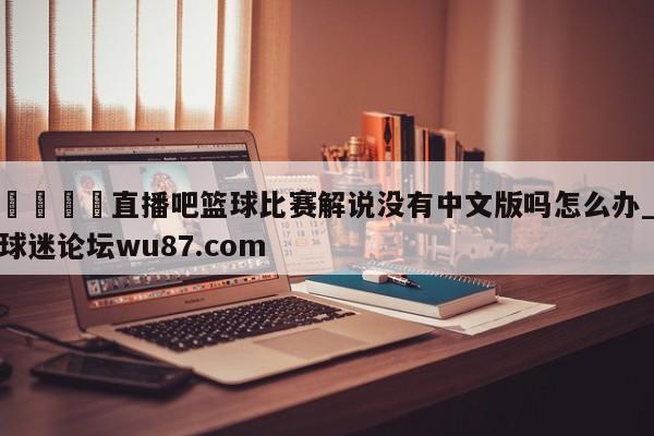 🍢直播吧篮球比赛解说没有中文版吗怎么办_球迷论坛wu87.com