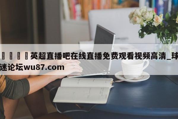🍢英超直播吧在线直播免费观看视频高清_球迷论坛wu87.com