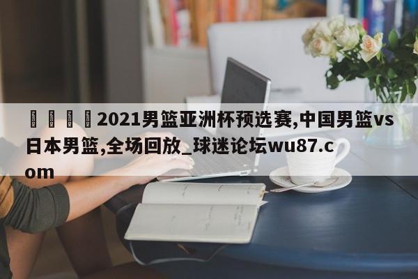 🍢2021男篮亚洲杯预选赛,中国男篮vs日本男篮,全场回放_球迷论坛wu87.com