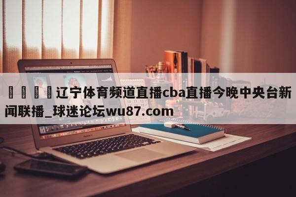 🍢辽宁体育频道直播cba直播今晚中央台新闻联播_球迷论坛wu87.com