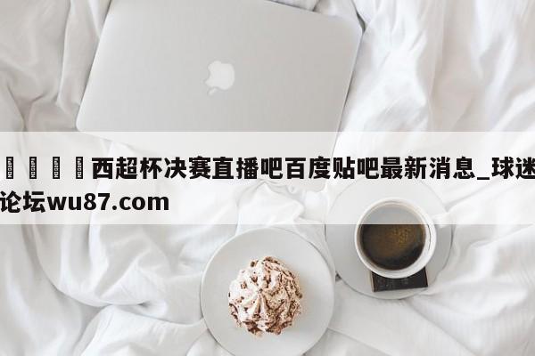 🍢西超杯决赛直播吧百度贴吧最新消息_球迷论坛wu87.com