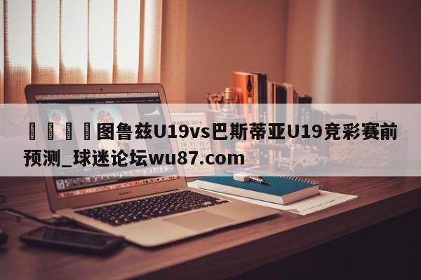 🍢图鲁兹U19vs巴斯蒂亚U19竞彩赛前预测_球迷论坛wu87.com
