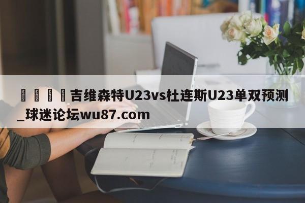 🍢吉维森特U23vs杜连斯U23单双预测_球迷论坛wu87.com
