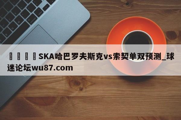 🍢SKA哈巴罗夫斯克vs索契单双预测_球迷论坛wu87.com
