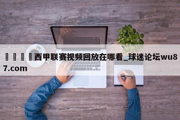 🍢西甲联赛视频回放在哪看_球迷论坛wu87.com