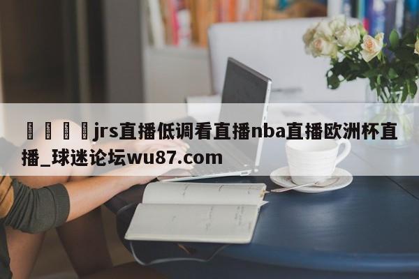 🍢jrs直播低调看直播nba直播欧洲杯直播_球迷论坛wu87.com