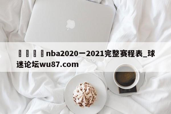 🍢nba2020一2021完整赛程表_球迷论坛wu87.com