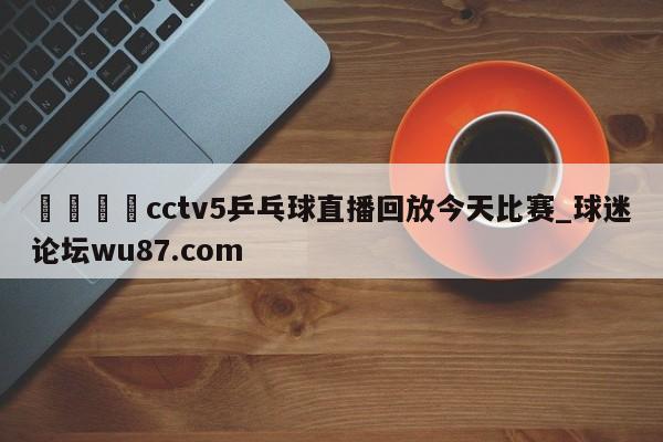 🍢cctv5乒乓球直播回放今天比赛_球迷论坛wu87.com