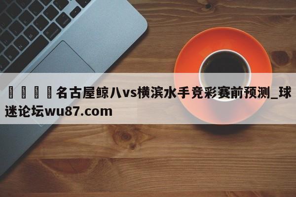 🍢名古屋鲸八vs横滨水手竞彩赛前预测_球迷论坛wu87.com