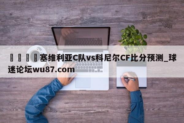 🍢塞维利亚C队vs科尼尔CF比分预测_球迷论坛wu87.com