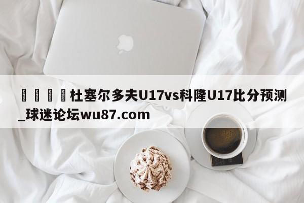 🍢杜塞尔多夫U17vs科隆U17比分预测_球迷论坛wu87.com