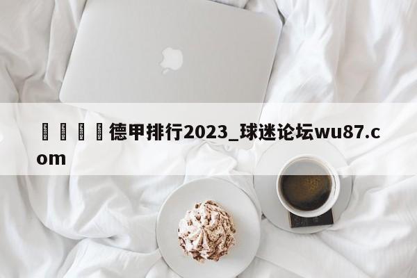 🍢德甲排行2023_球迷论坛wu87.com