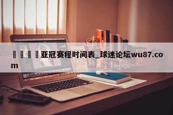 🍢亚冠赛程时间表_球迷论坛wu87.com