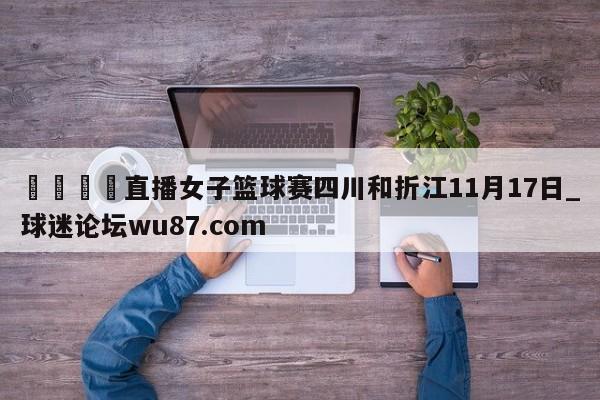 🍢直播女子篮球赛四川和折江11月17日_球迷论坛wu87.com