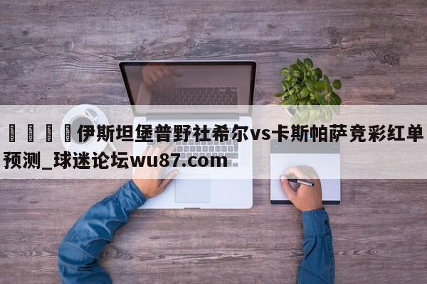 🍢伊斯坦堡普野社希尔vs卡斯帕萨竞彩红单预测_球迷论坛wu87.com