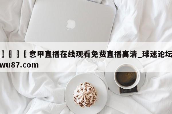 🍢意甲直播在线观看免费直播高清_球迷论坛wu87.com