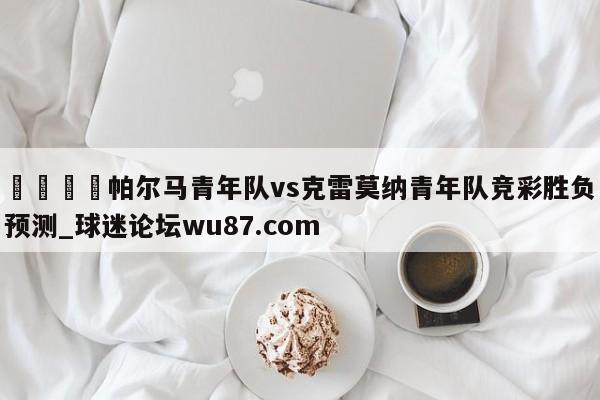 🍢帕尔马青年队vs克雷莫纳青年队竞彩胜负预测_球迷论坛wu87.com
