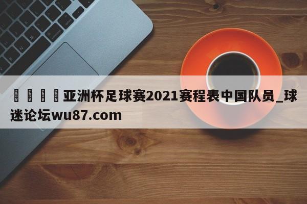 🍢亚洲杯足球赛2021赛程表中国队员_球迷论坛wu87.com