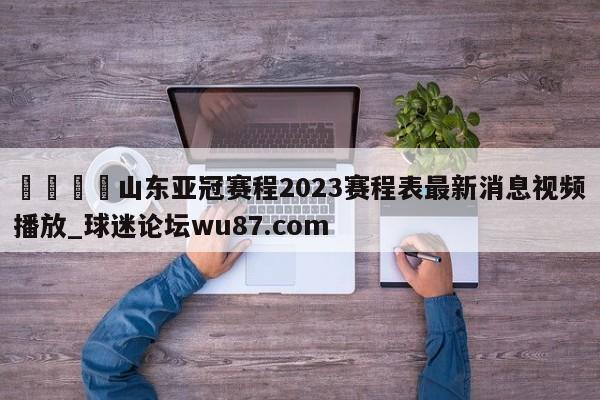 🍢山东亚冠赛程2023赛程表最新消息视频播放_球迷论坛wu87.com
