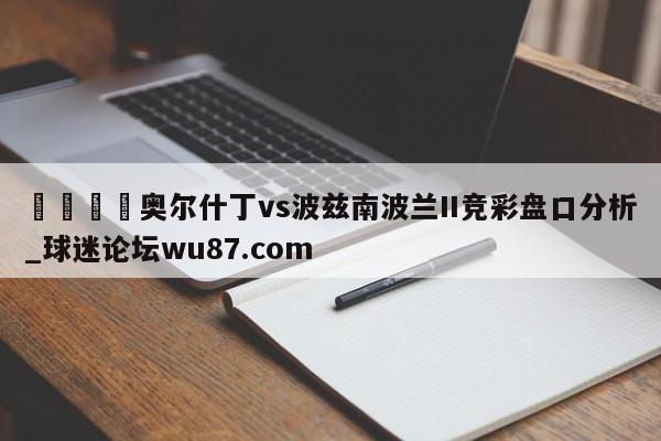 🍢奥尔什丁vs波兹南波兰II竞彩盘口分析_球迷论坛wu87.com