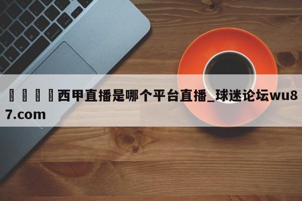 🍢西甲直播是哪个平台直播_球迷论坛wu87.com