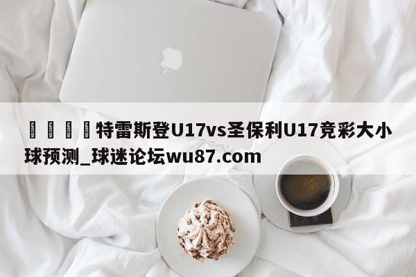 🍢特雷斯登U17vs圣保利U17竞彩大小球预测_球迷论坛wu87.com