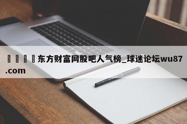 🍢东方财富网股吧人气榜_球迷论坛wu87.com