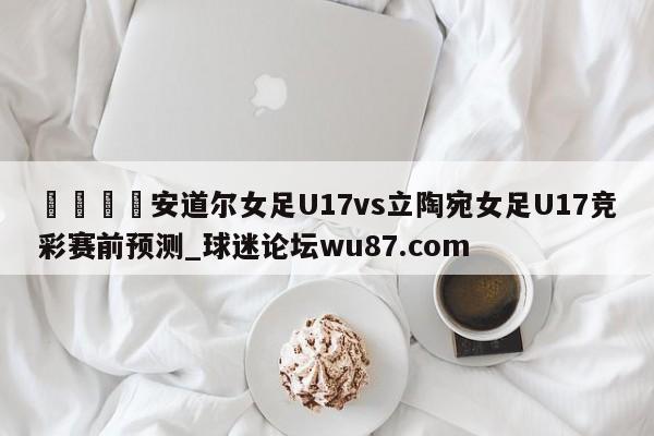 🍢安道尔女足U17vs立陶宛女足U17竞彩赛前预测_球迷论坛wu87.com