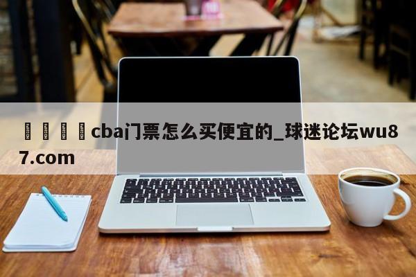 🍢cba门票怎么买便宜的_球迷论坛wu87.com