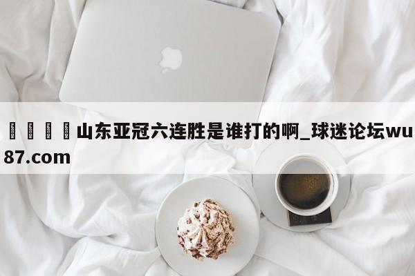 🍢山东亚冠六连胜是谁打的啊_球迷论坛wu87.com