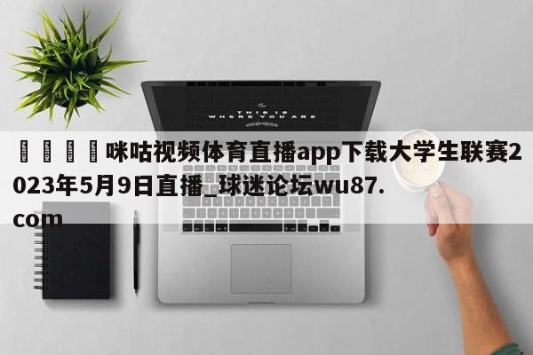🍢咪咕视频体育直播app下载大学生联赛2023年5月9日直播_球迷论坛wu87.com