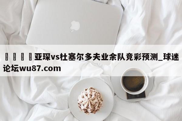 🍢亚琛vs杜塞尔多夫业余队竞彩预测_球迷论坛wu87.com