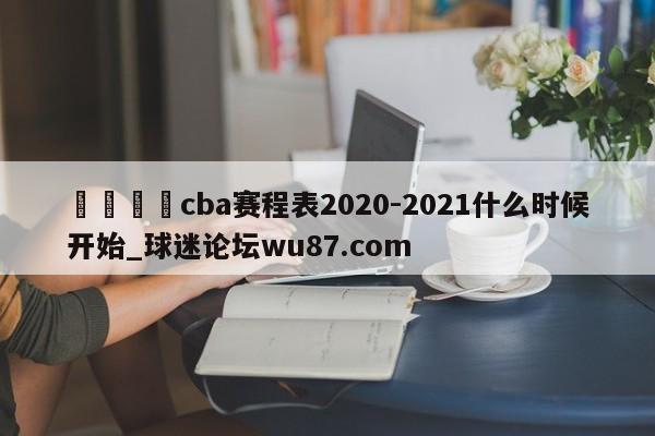 🍢cba赛程表2020-2021什么时候开始_球迷论坛wu87.com
