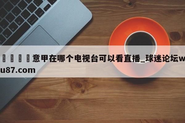 🍢意甲在哪个电视台可以看直播_球迷论坛wu87.com