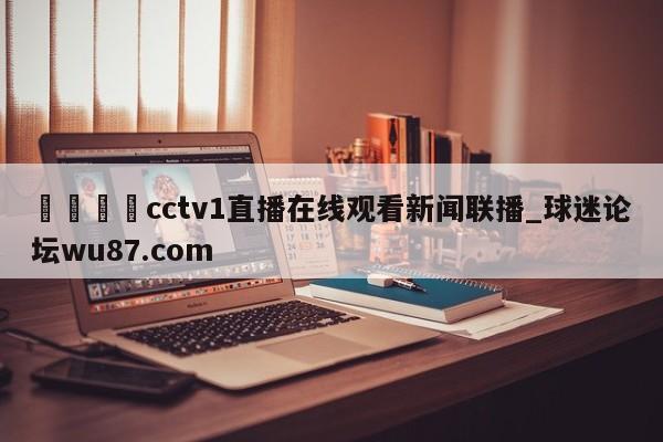 🍢cctv1直播在线观看新闻联播_球迷论坛wu87.com