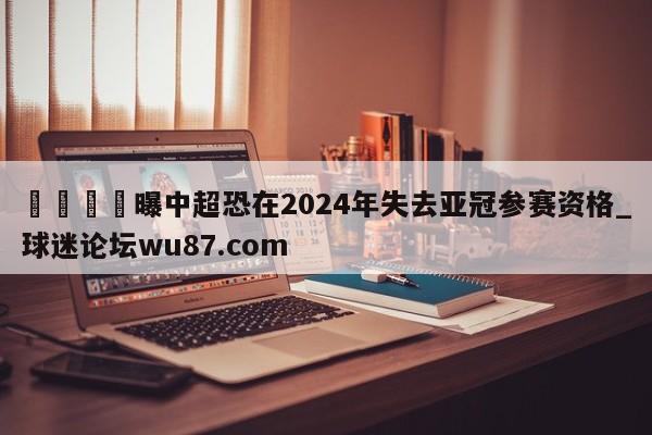 🍢曝中超恐在2024年失去亚冠参赛资格_球迷论坛wu87.com