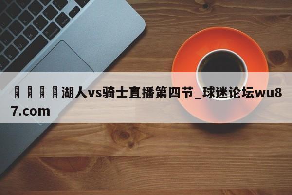🍢湖人vs骑士直播第四节_球迷论坛wu87.com