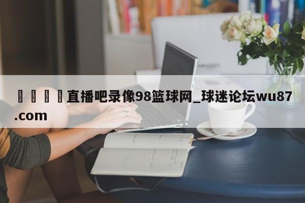 🍢直播吧录像98篮球网_球迷论坛wu87.com