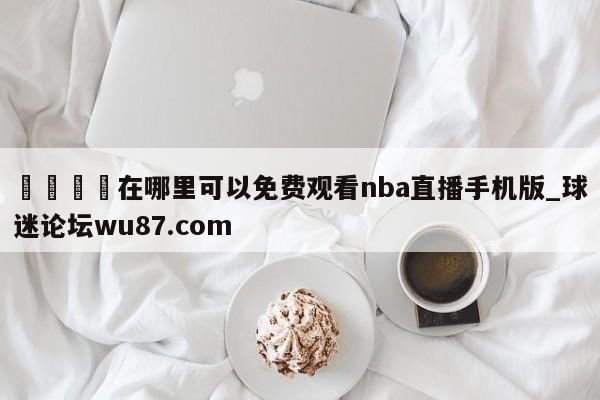 🍢在哪里可以免费观看nba直播手机版_球迷论坛wu87.com