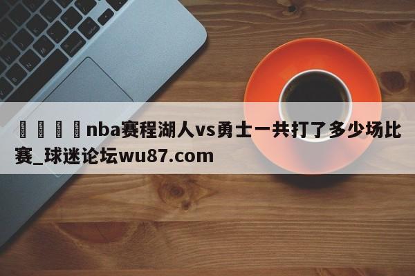 🍢nba赛程湖人vs勇士一共打了多少场比赛_球迷论坛wu87.com